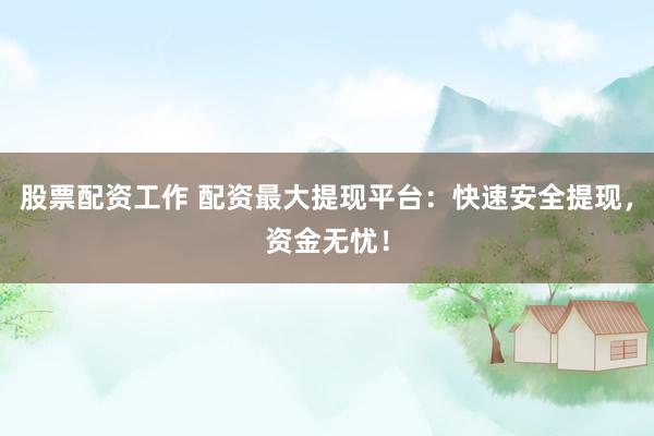 股票配资工作 配资最大提现平台：快速安全提现，资金无忧！
