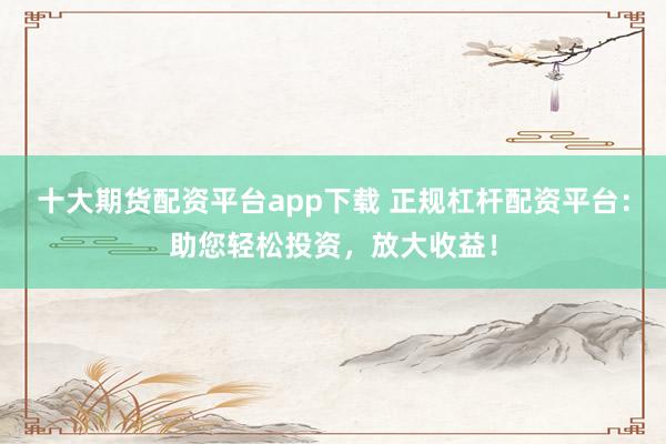 十大期货配资平台app下载 正规杠杆配资平台：助您轻松投资，放大收益！