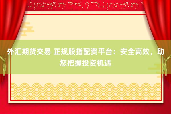 外汇期货交易 正规股指配资平台：安全高效，助您把握投资机遇
