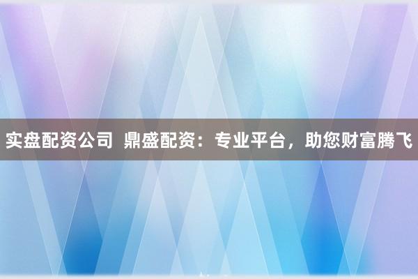 实盘配资公司  鼎盛配资：专业平台，助您财富腾飞