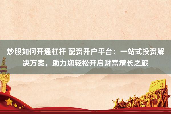 炒股如何开通杠杆 配资开户平台：一站式投资解决方案，助力您轻松开启财富增长之旅