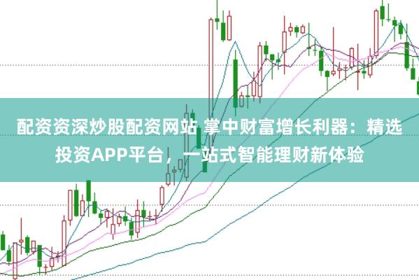 配资资深炒股配资网站 掌中财富增长利器：精选投资APP平台，一站式智能理财新体验