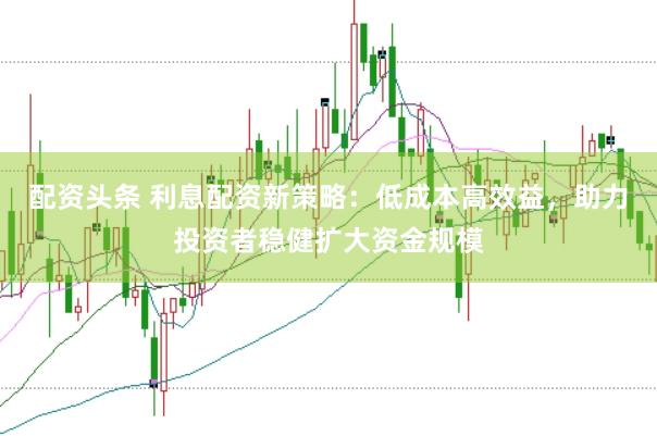 配资头条 利息配资新策略：低成本高效益，助力投资者稳健扩大资金规模