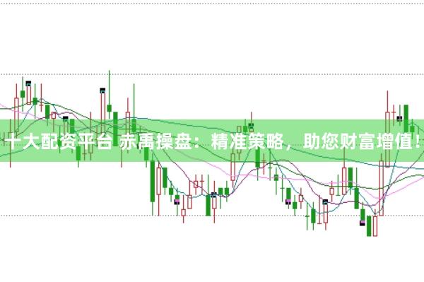 十大配资平台 赤禹操盘：精准策略，助您财富增值！