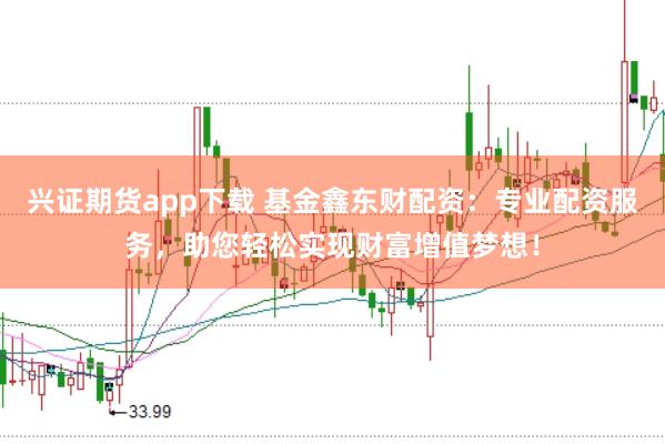 兴证期货app下载 基金鑫东财配资：专业配资服务，助您轻松实现财富增值梦想！
