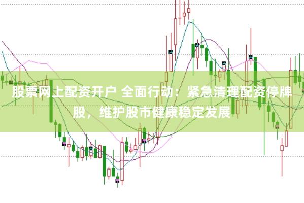 股票网上配资开户 全面行动：紧急清理配资停牌股，维护股市健康稳定发展