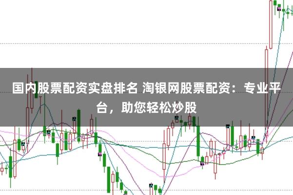 国内股票配资实盘排名 淘银网股票配资：专业平台，助您轻松炒股