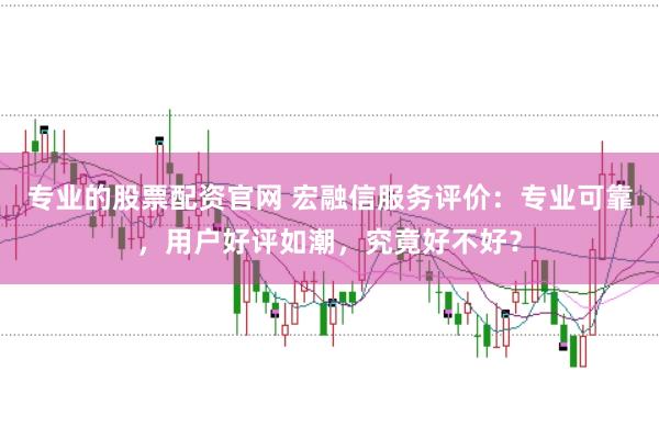 专业的股票配资官网 宏融信服务评价：专业可靠，用户好评如潮，究竟好不好？