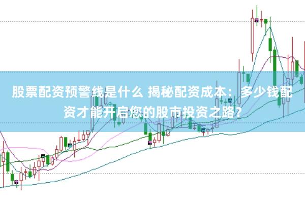 股票配资预警线是什么 揭秘配资成本：多少钱配资才能开启您的股市投资之路？