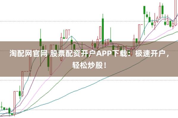 淘配网官网 股票配资开户APP下载：极速开户，轻松炒股！
