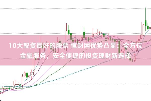 10大配资最好的股票 恒财网优势凸显：全方位金融服务，安全便捷的投资理财新选择