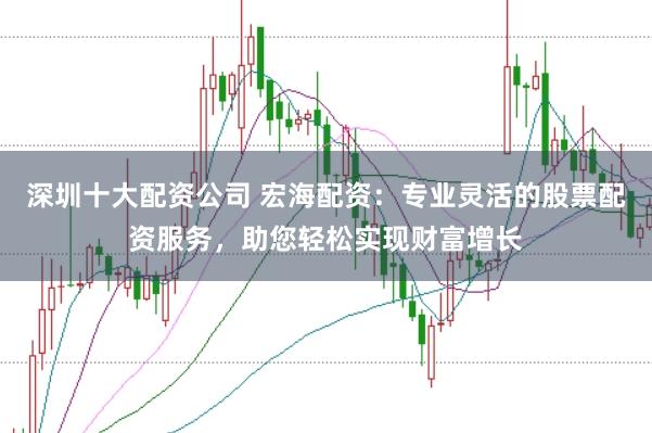 深圳十大配资公司 宏海配资：专业灵活的股票配资服务，助您轻松实现财富增长