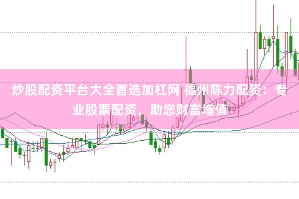 炒股配资平台大全首选加杠网 福州陈力配资：专业股票配资，助您财富增值