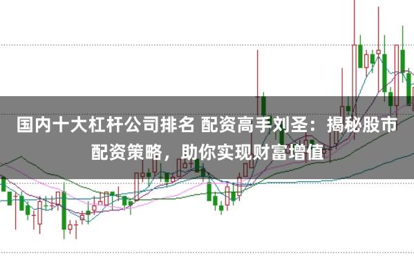 国内十大杠杆公司排名 配资高手刘圣：揭秘股市配资策略，助你实现财富增值