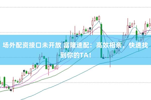 场外配资接口未开放 富隆速配：高效相亲，快速找到你的TA！