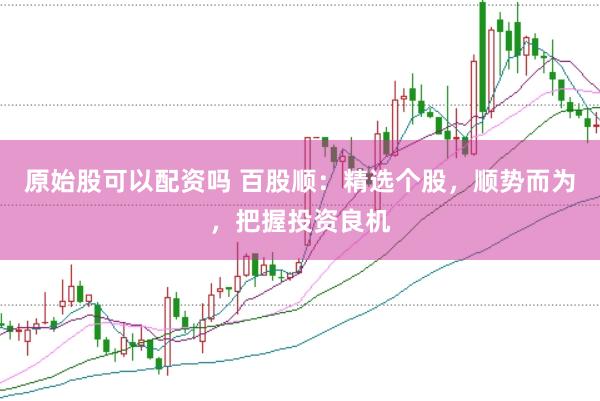 原始股可以配资吗 百股顺：精选个股，顺势而为，把握投资良机