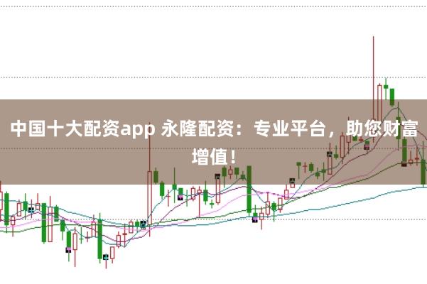 中国十大配资app 永隆配资：专业平台，助您财富增值！