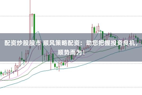 配资炒股股市 顺风策略配资:助您把握投资良机,顺势而为!