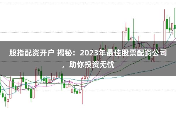 股指配资开户 揭秘：2023年最佳股票配资公司，助你投资无忧