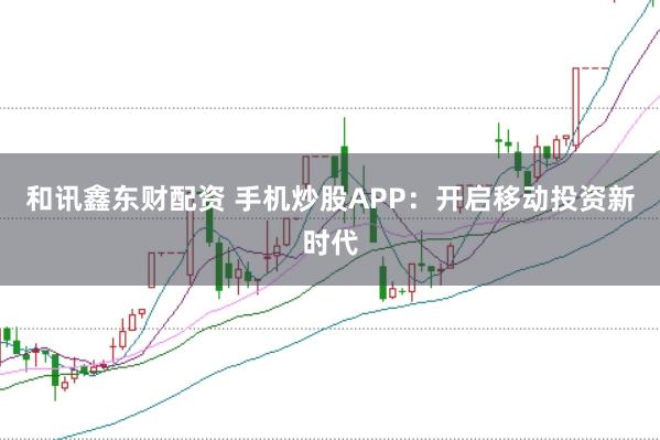 和讯鑫东财配资 手机炒股APP:开启移动投资新时代