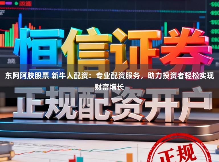 东阿阿胶股票 新牛人配资：专业配资服务，助力投资者轻松实现财富增长