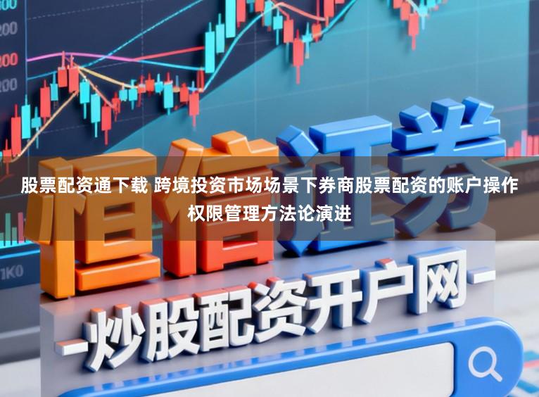 股票配资通下载 跨境投资市场场景下券商股票配资的账户操作权限管理方法论演进