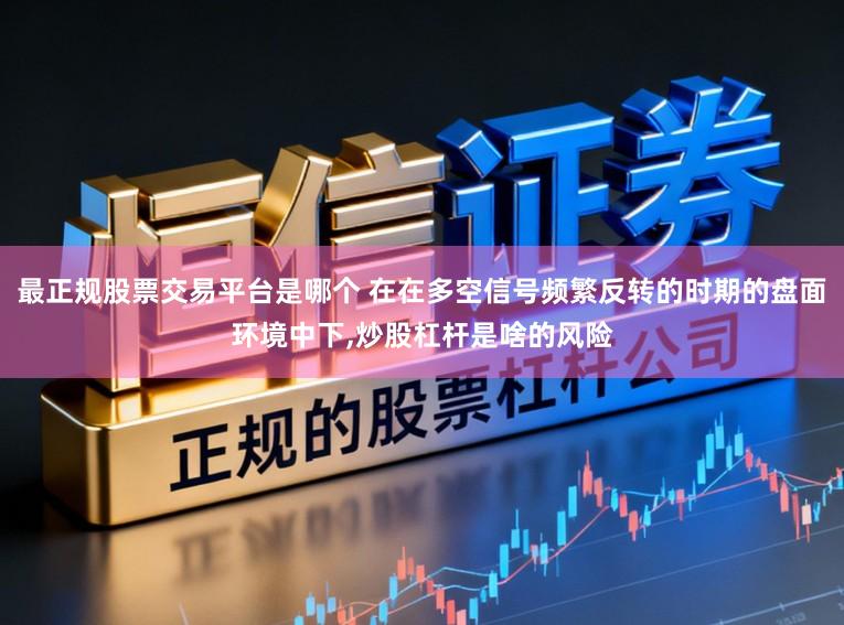 最正规股票交易平台是哪个 在在多空信号频繁反转的时期的盘面环境中下,炒股杠杆是啥的风险