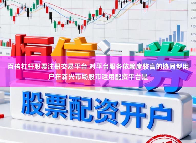 百倍杠杆股票注册交易平台 对平台服务依赖度较高的协同型用户在新兴市场股市运用配资平台是