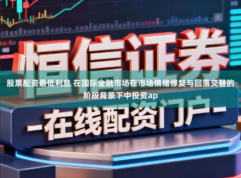 股票配资最低利息 在国际金融市场在市场情绪修复与回落交替的阶段背景下中投资ap