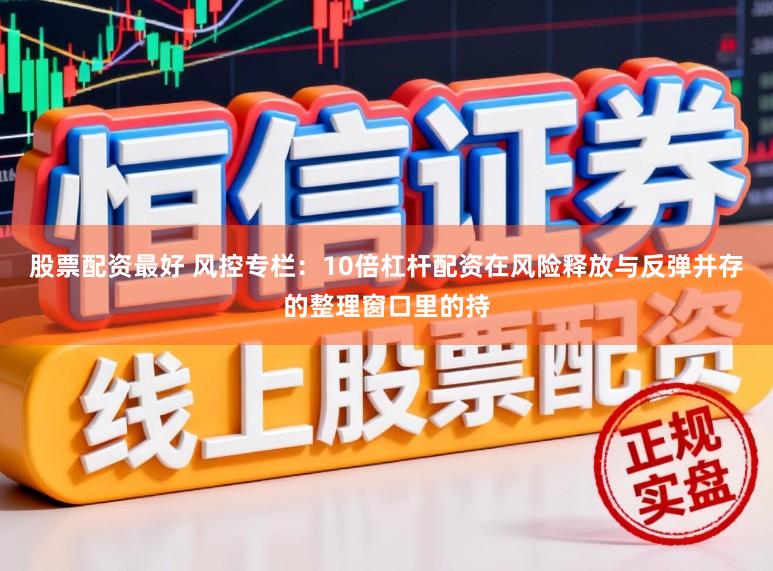 股票配资最好 风控专栏：10倍杠杆配资在风险释放与反弹并存的整理窗口里的持