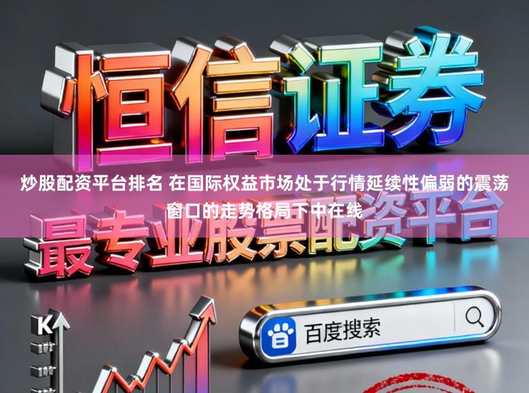 炒股配资平台排名 在国际权益市场处于行情延续性偏弱的震荡窗口的走势格局下中在线