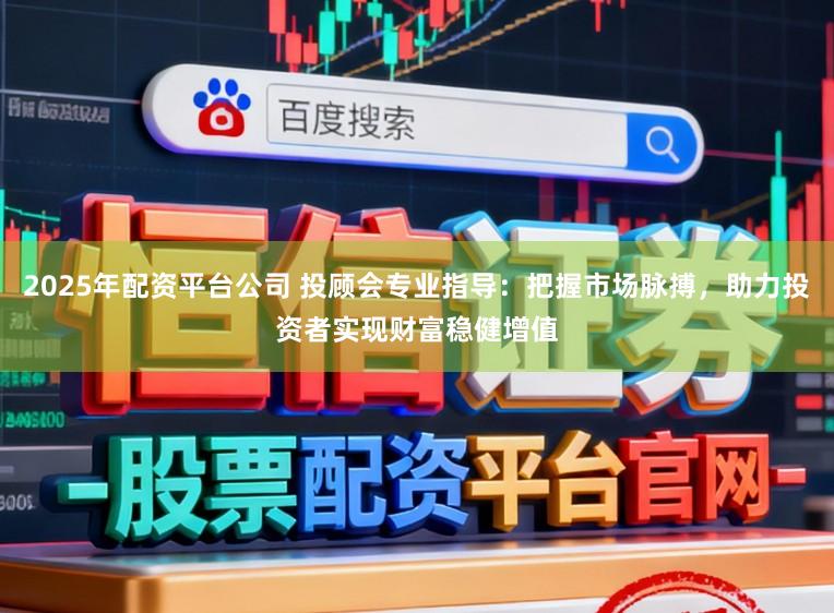 2025年配资平台公司 投顾会专业指导：把握市场脉搏，助力投资者实现财富稳健增值