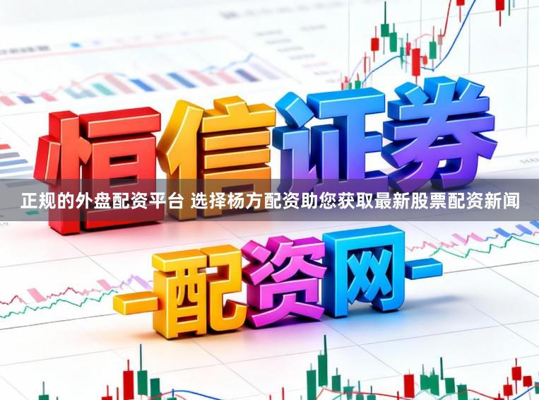 正规的外盘配资平台 选择杨方配资助您获取最新股票配资新闻