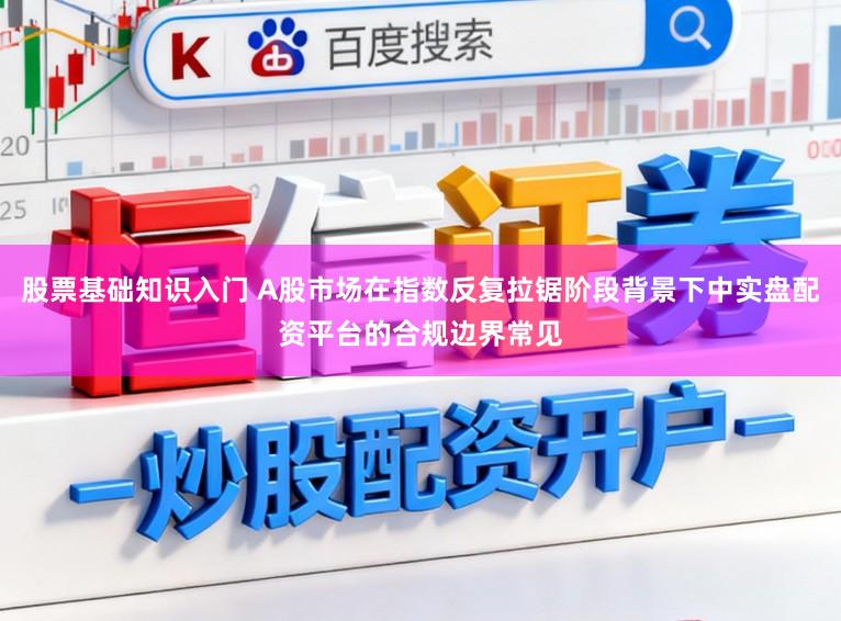 股票基础知识入门 A股市场在指数反复拉锯阶段背景下中实盘配资平台的合规边界常见